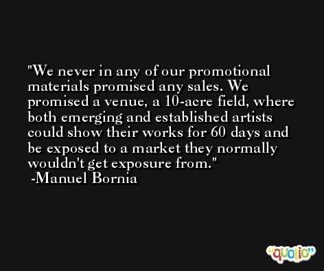 We never in any of our promotional materials promised any sales. We promised a venue, a 10-acre field, where both emerging and established artists could show their works for 60 days and be exposed to a market they normally wouldn't get exposure from. -Manuel Bornia