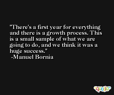 There's a first year for everything and there is a growth process. This is a small sample of what we are going to do, and we think it was a huge success. -Manuel Bornia
