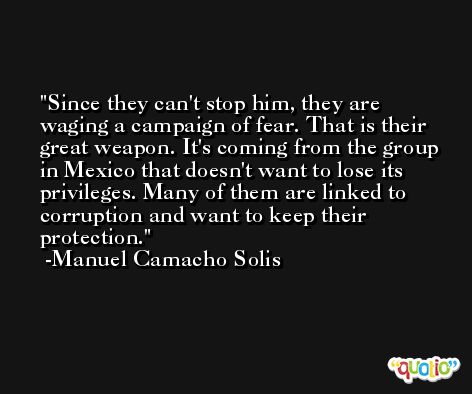 Since they can't stop him, they are waging a campaign of fear. That is their great weapon. It's coming from the group in Mexico that doesn't want to lose its privileges. Many of them are linked to corruption and want to keep their protection. -Manuel Camacho Solis