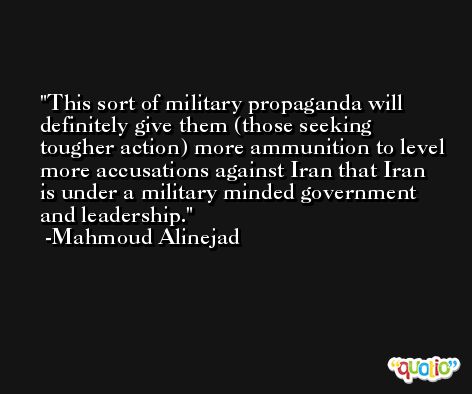 This sort of military propaganda will definitely give them (those seeking tougher action) more ammunition to level more accusations against Iran that Iran is under a military minded government and leadership. -Mahmoud Alinejad