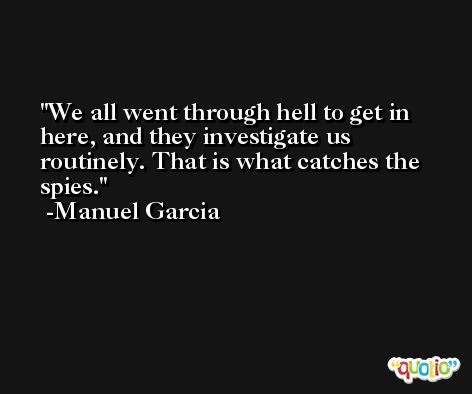We all went through hell to get in here, and they investigate us routinely. That is what catches the spies. -Manuel Garcia