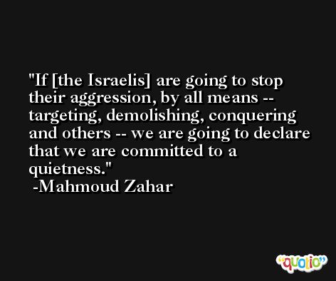 If [the Israelis] are going to stop their aggression, by all means -- targeting, demolishing, conquering and others -- we are going to declare that we are committed to a quietness. -Mahmoud Zahar