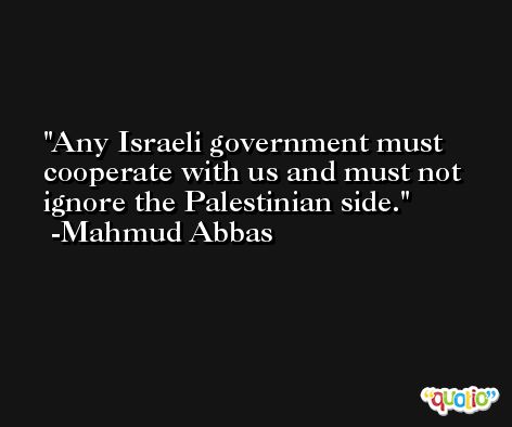 Any Israeli government must cooperate with us and must not ignore the Palestinian side. -Mahmud Abbas