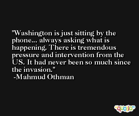 Washington is just sitting by the phone... always asking what is happening. There is tremendous pressure and intervention from the US. It had never been so much since the invasion. -Mahmud Othman