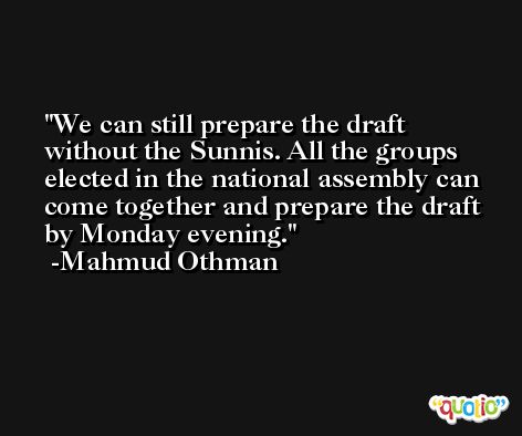 We can still prepare the draft without the Sunnis. All the groups elected in the national assembly can come together and prepare the draft by Monday evening. -Mahmud Othman