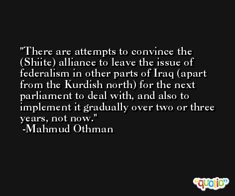 There are attempts to convince the (Shiite) alliance to leave the issue of federalism in other parts of Iraq (apart from the Kurdish north) for the next parliament to deal with, and also to implement it gradually over two or three years, not now. -Mahmud Othman