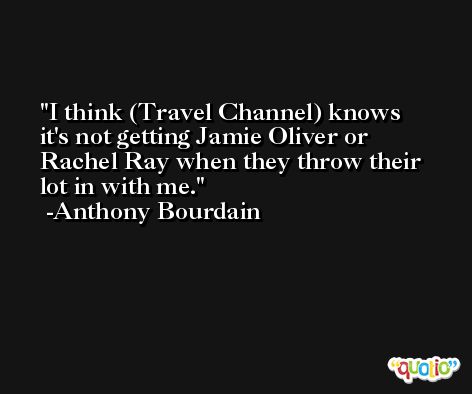 I think (Travel Channel) knows it's not getting Jamie Oliver or Rachel Ray when they throw their lot in with me. -Anthony Bourdain