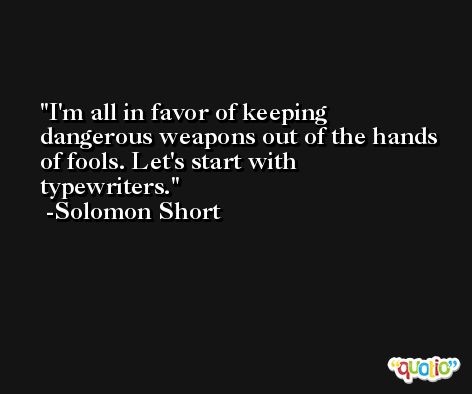 I'm all in favor of keeping dangerous weapons out of the hands of fools. Let's start with typewriters. -Solomon Short
