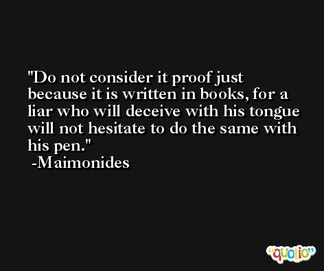 Do not consider it proof just because it is written in books, for a liar who will deceive with his tongue will not hesitate to do the same with his pen. -Maimonides