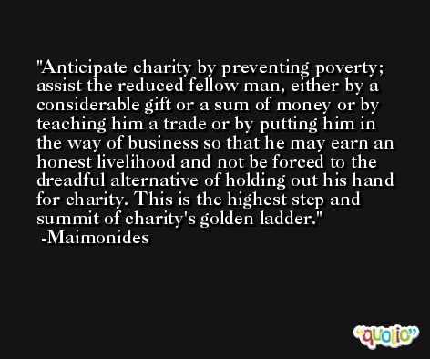 Anticipate charity by preventing poverty; assist the reduced fellow man, either by a considerable gift or a sum of money or by teaching him a trade or by putting him in the way of business so that he may earn an honest livelihood and not be forced to the dreadful alternative of holding out his hand for charity. This is the highest step and summit of charity's golden ladder. -Maimonides