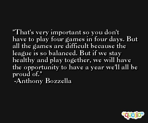 That's very important so you don't have to play four games in four days. But all the games are difficult because the league is so balanced. But if we stay healthy and play together, we will have the opportunity to have a year we'll all be proud of. -Anthony Bozzella