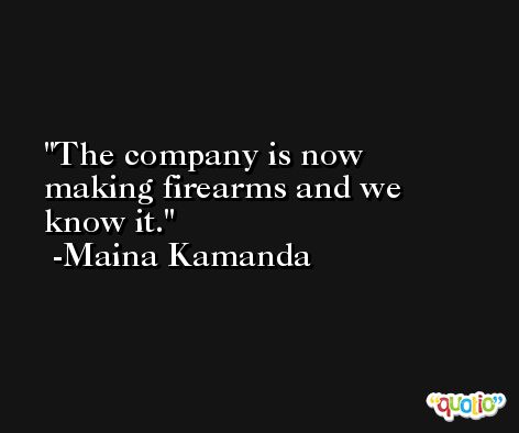 The company is now making firearms and we know it. -Maina Kamanda