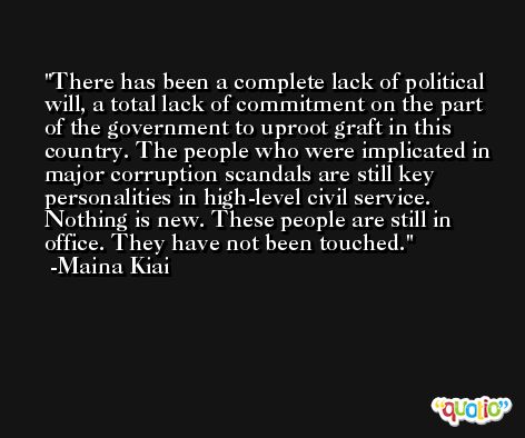 There has been a complete lack of political will, a total lack of commitment on the part of the government to uproot graft in this country. The people who were implicated in major corruption scandals are still key personalities in high-level civil service. Nothing is new. These people are still in office. They have not been touched. -Maina Kiai