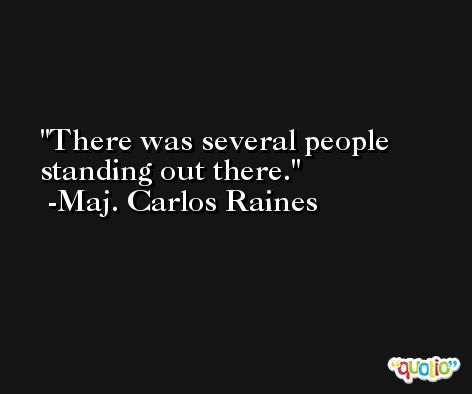 There was several people standing out there. -Maj. Carlos Raines