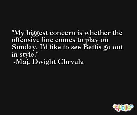 My biggest concern is whether the offensive line comes to play on Sunday. I'd like to see Bettis go out in style. -Maj. Dwight Chrvala