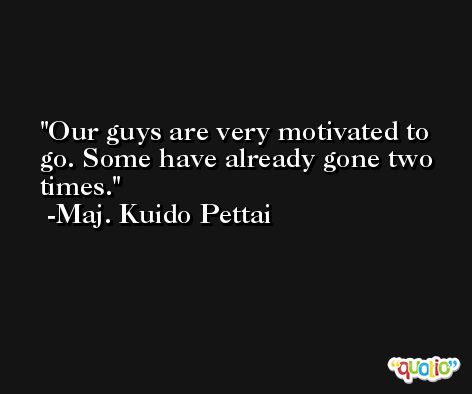 Our guys are very motivated to go. Some have already gone two times. -Maj. Kuido Pettai