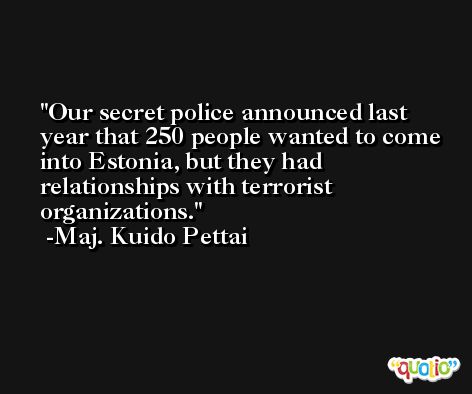 Our secret police announced last year that 250 people wanted to come into Estonia, but they had relationships with terrorist organizations. -Maj. Kuido Pettai