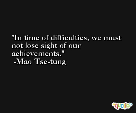 In time of difficulties, we must not lose sight of our achievements. -Mao Tse-tung