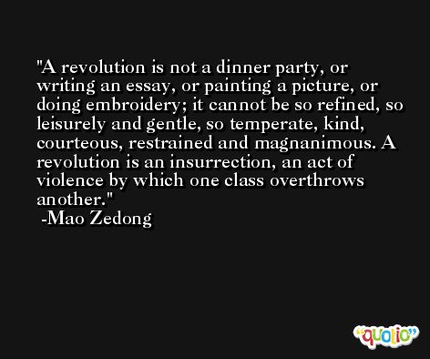 A revolution is not a dinner party, or writing an essay, or painting a picture, or doing embroidery; it cannot be so refined, so leisurely and gentle, so temperate, kind, courteous, restrained and magnanimous. A revolution is an insurrection, an act of violence by which one class overthrows another. -Mao Zedong