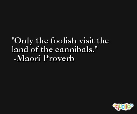 Only the foolish visit the land of the cannibals. -Maori Proverb