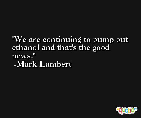 We are continuing to pump out ethanol and that's the good news. -Mark Lambert