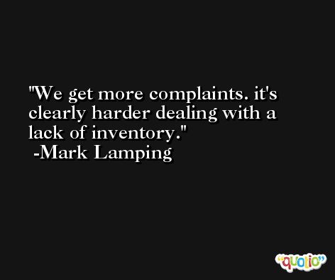 We get more complaints. it's clearly harder dealing with a lack of inventory. -Mark Lamping