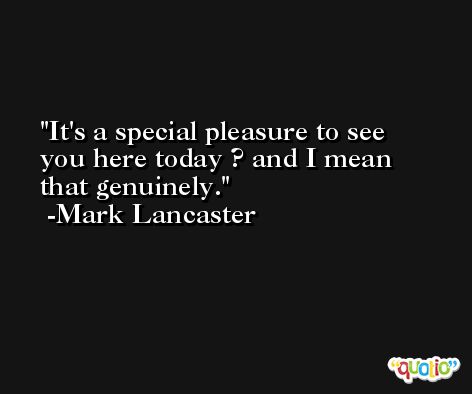 It's a special pleasure to see you here today ? and I mean that genuinely. -Mark Lancaster