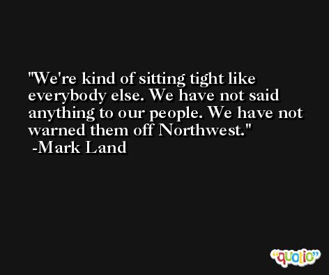 We're kind of sitting tight like everybody else. We have not said anything to our people. We have not warned them off Northwest. -Mark Land