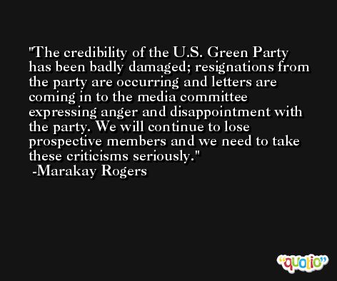 The credibility of the U.S. Green Party has been badly damaged; resignations from the party are occurring and letters are coming in to the media committee expressing anger and disappointment with the party. We will continue to lose prospective members and we need to take these criticisms seriously. -Marakay Rogers