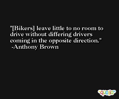 [Bikers] leave little to no room to drive without differing drivers coming in the opposite direction. -Anthony Brown