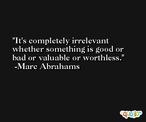 It's completely irrelevant whether something is good or bad or valuable or worthless. -Marc Abrahams