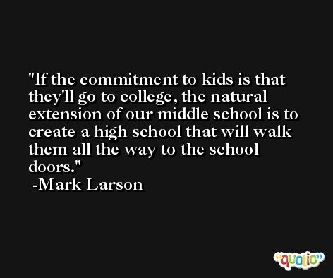 If the commitment to kids is that they'll go to college, the natural extension of our middle school is to create a high school that will walk them all the way to the school doors. -Mark Larson