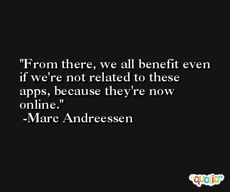 From there, we all benefit even if we're not related to these apps, because they're now online. -Marc Andreessen