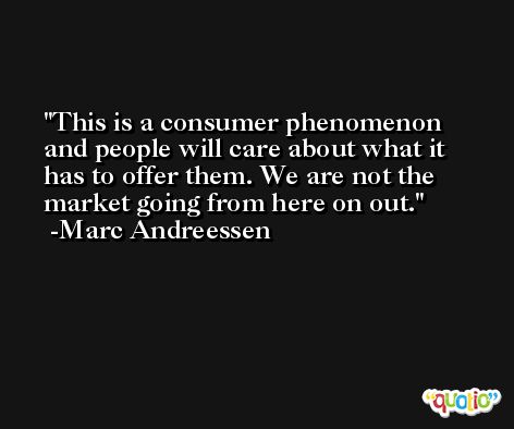 This is a consumer phenomenon and people will care about what it has to offer them. We are not the market going from here on out. -Marc Andreessen