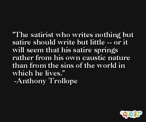 The satirist who writes nothing but satire should write but little -- or it will seem that his satire springs rather from his own caustic nature than from the sins of the world in which he lives. -Anthony Trollope