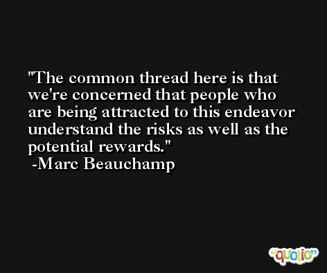 The common thread here is that we're concerned that people who are being attracted to this endeavor understand the risks as well as the potential rewards. -Marc Beauchamp