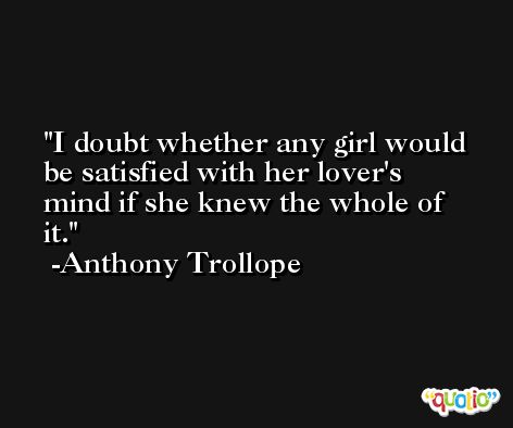 I doubt whether any girl would be satisfied with her lover's mind if she knew the whole of it. -Anthony Trollope