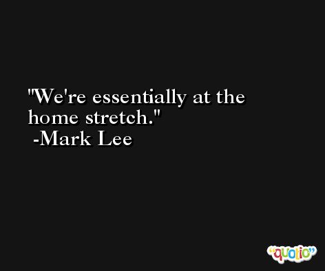 We're essentially at the home stretch. -Mark Lee