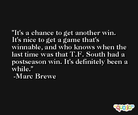 It's a chance to get another win. It's nice to get a game that's winnable, and who knows when the last time was that T.F. South had a postseason win. It's definitely been a while. -Marc Brewe