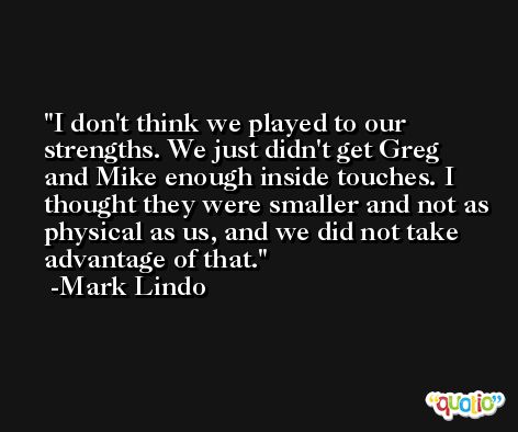 I don't think we played to our strengths. We just didn't get Greg and Mike enough inside touches. I thought they were smaller and not as physical as us, and we did not take advantage of that. -Mark Lindo