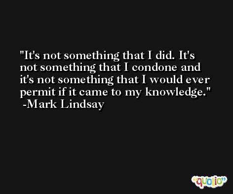 It's not something that I did. It's not something that I condone and it's not something that I would ever permit if it came to my knowledge. -Mark Lindsay