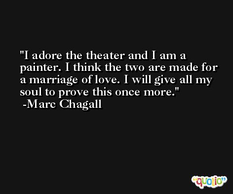 I adore the theater and I am a painter. I think the two are made for a marriage of love. I will give all my soul to prove this once more. -Marc Chagall