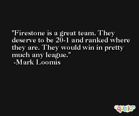 Firestone is a great team. They deserve to be 20-1 and ranked where they are. They would win in pretty much any league. -Mark Loomis