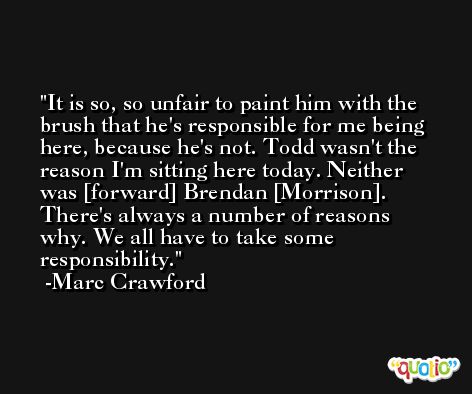 It is so, so unfair to paint him with the brush that he's responsible for me being here, because he's not. Todd wasn't the reason I'm sitting here today. Neither was [forward] Brendan [Morrison]. There's always a number of reasons why. We all have to take some responsibility. -Marc Crawford