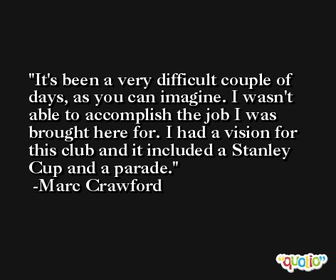 It's been a very difficult couple of days, as you can imagine. I wasn't able to accomplish the job I was brought here for. I had a vision for this club and it included a Stanley Cup and a parade. -Marc Crawford
