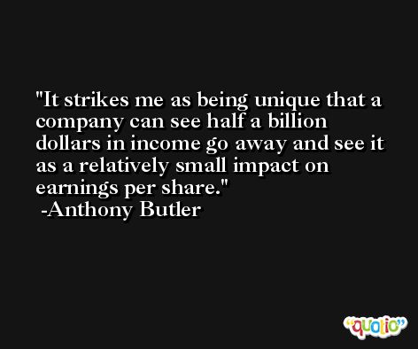 It strikes me as being unique that a company can see half a billion dollars in income go away and see it as a relatively small impact on earnings per share. -Anthony Butler