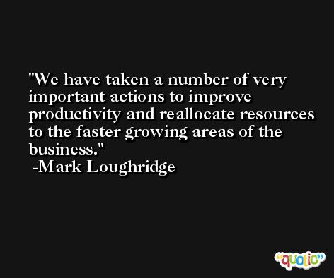 We have taken a number of very important actions to improve productivity and reallocate resources to the faster growing areas of the business. -Mark Loughridge