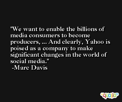 We want to enable the billions of media consumers to become producers, ... And clearly, Yahoo is poised as a company to make significant changes in the world of social media. -Marc Davis