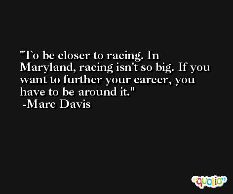 To be closer to racing. In Maryland, racing isn't so big. If you want to further your career, you have to be around it. -Marc Davis