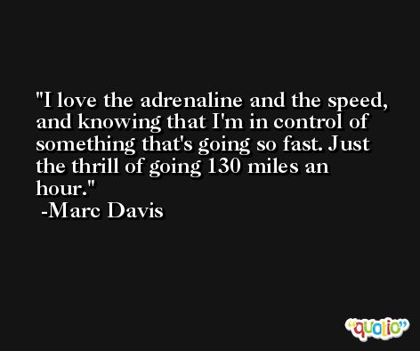I love the adrenaline and the speed, and knowing that I'm in control of something that's going so fast. Just the thrill of going 130 miles an hour. -Marc Davis